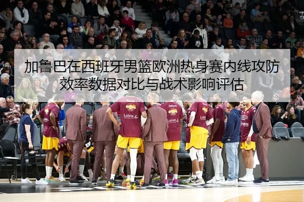 加鲁巴在西班牙男篮欧洲热身赛内线攻防效率数据对比与战术影响评估