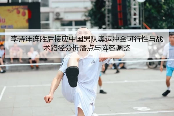李诗沣连胜后接应中国男队奥运冲金可行性与战术路径分析落点与阵容调整